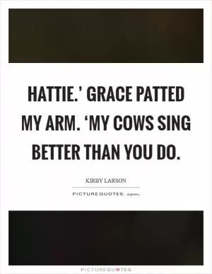 Hattie.’ Grace patted my arm. ‘My cows sing better than you do Picture Quote #1