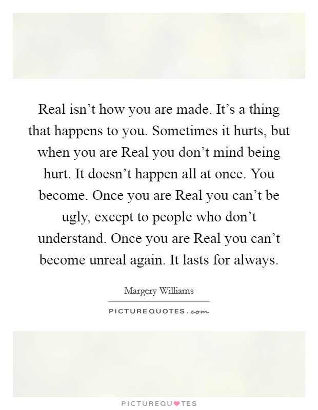 Real isn't how you are made. It's a thing that happens to you. Sometimes it hurts, but when you are Real you don't mind being hurt. It doesn't happen all at once. You become. Once you are Real you can't be ugly, except to people who don't understand. Once you are Real you can't become unreal again. It lasts for always Picture Quote #1