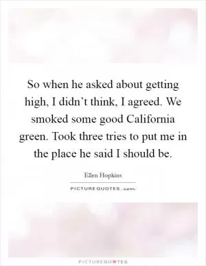 So when he asked about getting high, I didn’t think, I agreed. We smoked some good California green. Took three tries to put me in the place he said I should be Picture Quote #1