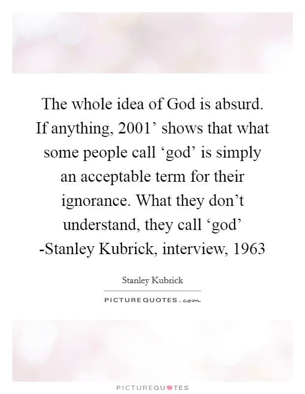 The whole idea of God is absurd. If anything,  2001' shows that what some people call ‘god' is simply an acceptable term for their ignorance. What they don't understand, they call ‘god' -Stanley Kubrick, interview, 1963 Picture Quote #1
