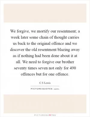We forgive, we mortify our resentment; a week later some chain of thought carries us back to the original offence and we discover the old resentment blazing away as if nothing had been done about it at all. We need to forgive our brother seventy times seven not only for 490 offences but for one offence Picture Quote #1