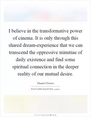 I believe in the transformative power of cinema. It is only through this shared dream-experience that we can transcend the oppressive minutiae of daily existence and find some spiritual connection in the deeper reality of our mutual desire Picture Quote #1