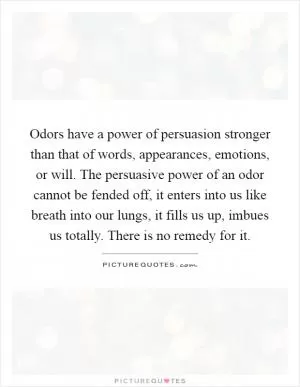 Odors have a power of persuasion stronger than that of words, appearances, emotions, or will. The persuasive power of an odor cannot be fended off, it enters into us like breath into our lungs, it fills us up, imbues us totally. There is no remedy for it Picture Quote #1