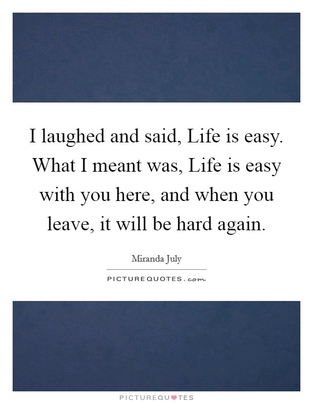 I laughed and said, Life is easy. What I meant was, Life is easy with you here, and when you leave, it will be hard again Picture Quote #1
