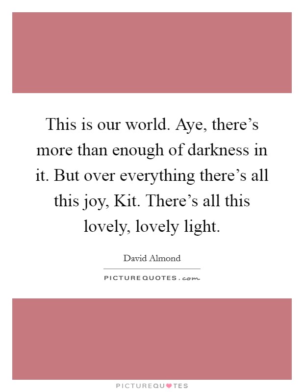 This is our world. Aye, there's more than enough of darkness in it. But over everything there's all this joy, Kit. There's all this lovely, lovely light Picture Quote #1