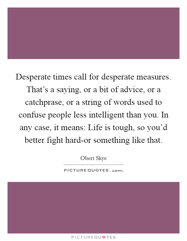 Desperate times call for desperate measures. That's a saying, or a bit of advice, or a catchprase, or a string of words used to confuse people less intelligent than you. In any case, it means: Life is tough, so you'd better fight hard-or something like that Picture Quote #1