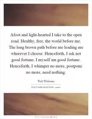 Afoot and light-hearted I take to the open road. Healthy, free, the world before me. The long brown path before me leading me wherever I choose. Henceforth, I ask not good fortune, I myself am good fortune. Henceforth, I whimper no more, postpone no more, need nothing Picture Quote #1
