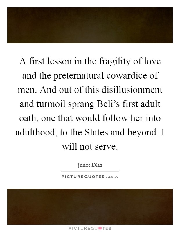 A first lesson in the fragility of love and the preternatural cowardice of men. And out of this disillusionment and turmoil sprang Beli's first adult oath, one that would follow her into adulthood, to the States and beyond. I will not serve Picture Quote #1