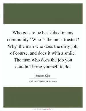 Who gets to be best-liked in any community? Who is the most trusted? Why, the man who does the dirty job, of course, and does it with a smile. The man who does the job you couldn’t bring yourself to do Picture Quote #1