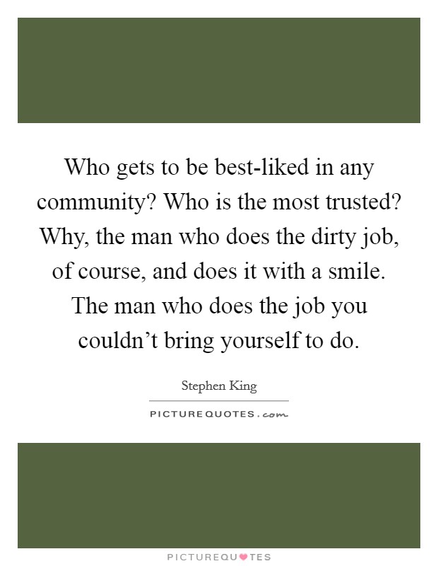 Who gets to be best-liked in any community? Who is the most trusted? Why, the man who does the dirty job, of course, and does it with a smile. The man who does the job you couldn't bring yourself to do Picture Quote #1