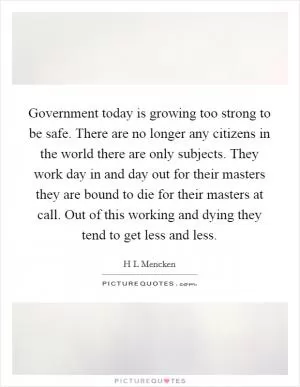 Government today is growing too strong to be safe. There are no longer any citizens in the world there are only subjects. They work day in and day out for their masters they are bound to die for their masters at call. Out of this working and dying they tend to get less and less Picture Quote #1