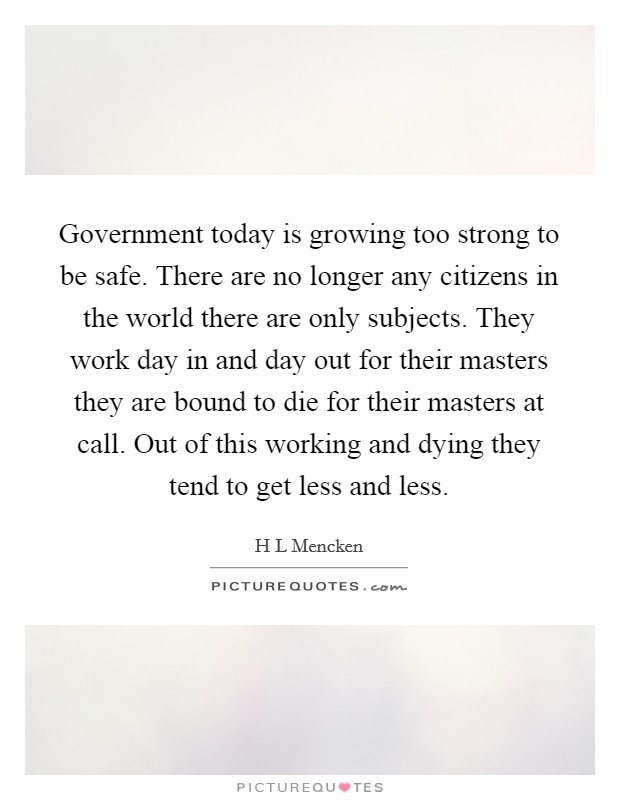 Government today is growing too strong to be safe. There are no longer any citizens in the world there are only subjects. They work day in and day out for their masters they are bound to die for their masters at call. Out of this working and dying they tend to get less and less Picture Quote #1