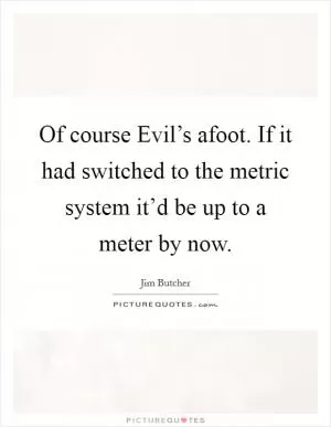 Of course Evil’s afoot. If it had switched to the metric system it’d be up to a meter by now Picture Quote #1