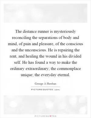 The distance runner is mysteriously reconciling the separations of body and mind, of pain and pleasure, of the conscious and the unconscious. He is repairing the rent, and healing the wound in his divided self. He has found a way to make the ordinary extraordinary; the commonplace unique; the everyday eternal Picture Quote #1