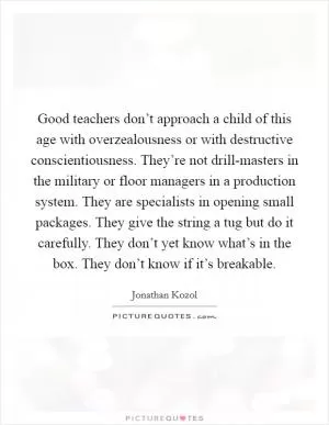 Good teachers don’t approach a child of this age with overzealousness or with destructive conscientiousness. They’re not drill-masters in the military or floor managers in a production system. They are specialists in opening small packages. They give the string a tug but do it carefully. They don’t yet know what’s in the box. They don’t know if it’s breakable Picture Quote #1