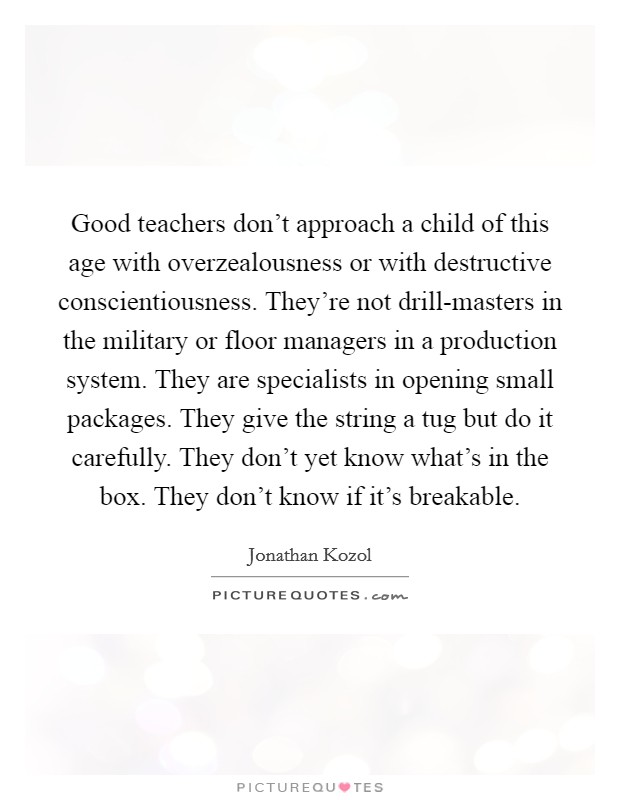 Good teachers don't approach a child of this age with overzealousness or with destructive conscientiousness. They're not drill-masters in the military or floor managers in a production system. They are specialists in opening small packages. They give the string a tug but do it carefully. They don't yet know what's in the box. They don't know if it's breakable Picture Quote #1