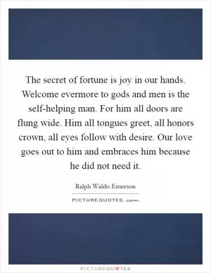 The secret of fortune is joy in our hands. Welcome evermore to gods and men is the self-helping man. For him all doors are flung wide. Him all tongues greet, all honors crown, all eyes follow with desire. Our love goes out to him and embraces him because he did not need it Picture Quote #1