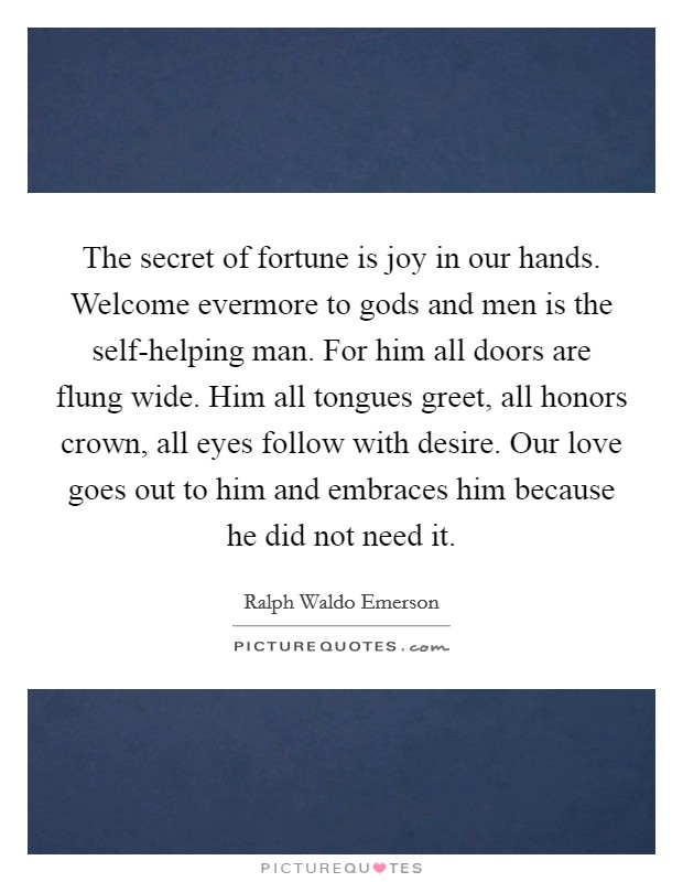 The secret of fortune is joy in our hands. Welcome evermore to gods and men is the self-helping man. For him all doors are flung wide. Him all tongues greet, all honors crown, all eyes follow with desire. Our love goes out to him and embraces him because he did not need it Picture Quote #1