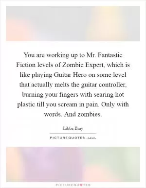 You are working up to Mr. Fantastic Fiction levels of Zombie Expert, which is like playing Guitar Hero on some level that actually melts the guitar controller, burning your fingers with searing hot plastic till you scream in pain. Only with words. And zombies Picture Quote #1
