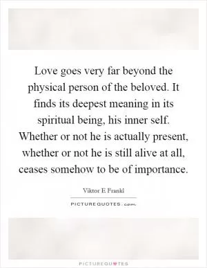 Love goes very far beyond the physical person of the beloved. It finds its deepest meaning in its spiritual being, his inner self. Whether or not he is actually present, whether or not he is still alive at all, ceases somehow to be of importance Picture Quote #1