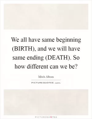 We all have same beginning (BIRTH), and we will have same ending (DEATH). So how different can we be? Picture Quote #1