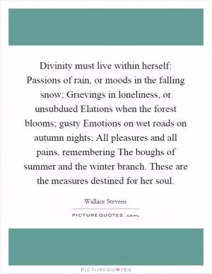 Divinity must live within herself: Passions of rain, or moods in the falling snow; Grievings in loneliness, or unsubdued Elations when the forest blooms; gusty Emotions on wet roads on autumn nights; All pleasures and all pains, remembering The boughs of summer and the winter branch. These are the measures destined for her soul Picture Quote #1