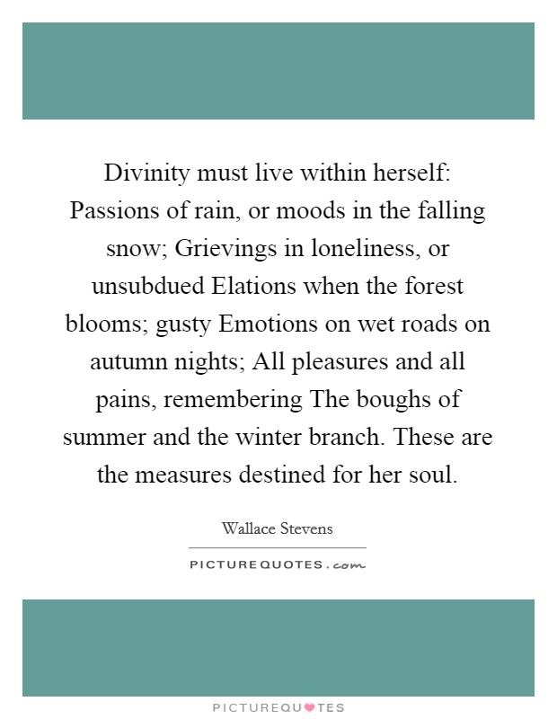 Divinity must live within herself: Passions of rain, or moods in the falling snow; Grievings in loneliness, or unsubdued Elations when the forest blooms; gusty Emotions on wet roads on autumn nights; All pleasures and all pains, remembering The boughs of summer and the winter branch. These are the measures destined for her soul Picture Quote #1