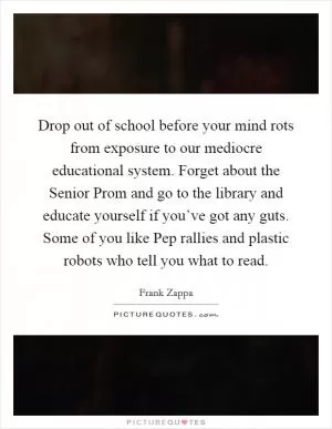 Drop out of school before your mind rots from exposure to our mediocre educational system. Forget about the Senior Prom and go to the library and educate yourself if you’ve got any guts. Some of you like Pep rallies and plastic robots who tell you what to read Picture Quote #1