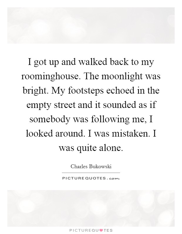 I got up and walked back to my roominghouse. The moonlight was bright. My footsteps echoed in the empty street and it sounded as if somebody was following me, I looked around. I was mistaken. I was quite alone Picture Quote #1