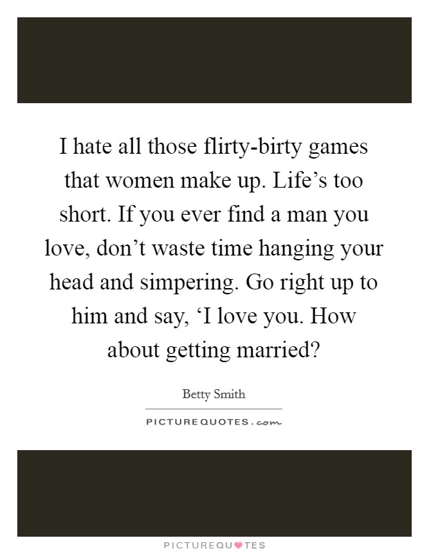 I hate all those flirty-birty games that women make up. Life’s too short. If you ever find a man you love, don’t waste time hanging your head and simpering. Go right up to him and say, ‘I love you. How about getting married? Picture Quote #1