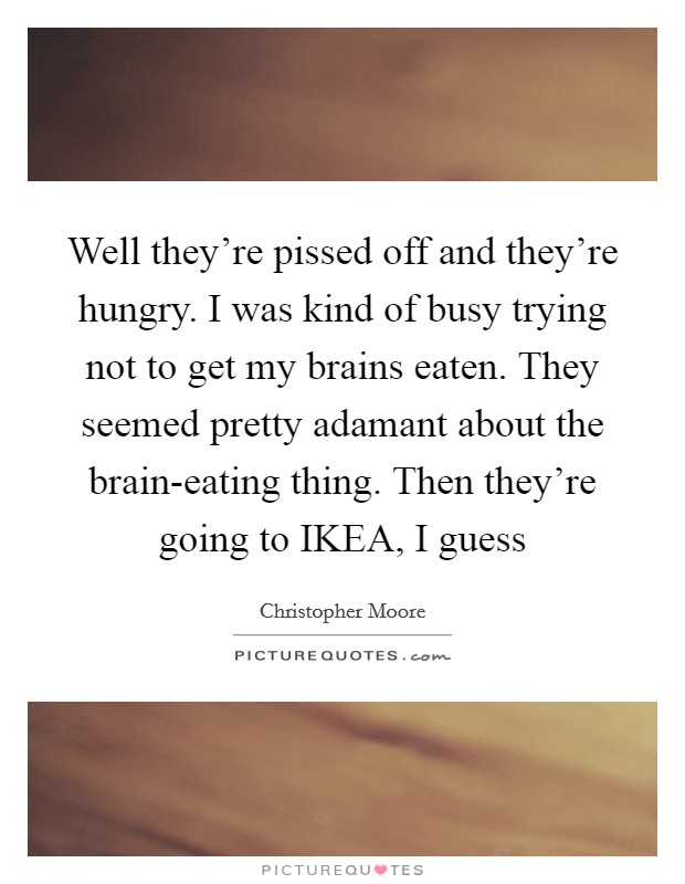 Well they're pissed off and they're hungry. I was kind of busy trying not to get my brains eaten. They seemed pretty adamant about the brain-eating thing. Then they're going to IKEA, I guess Picture Quote #1