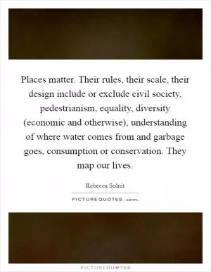 Places matter. Their rules, their scale, their design include or exclude civil society, pedestrianism, equality, diversity (economic and otherwise), understanding of where water comes from and garbage goes, consumption or conservation. They map our lives Picture Quote #1