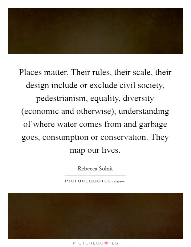 Places matter. Their rules, their scale, their design include or exclude civil society, pedestrianism, equality, diversity (economic and otherwise), understanding of where water comes from and garbage goes, consumption or conservation. They map our lives Picture Quote #1