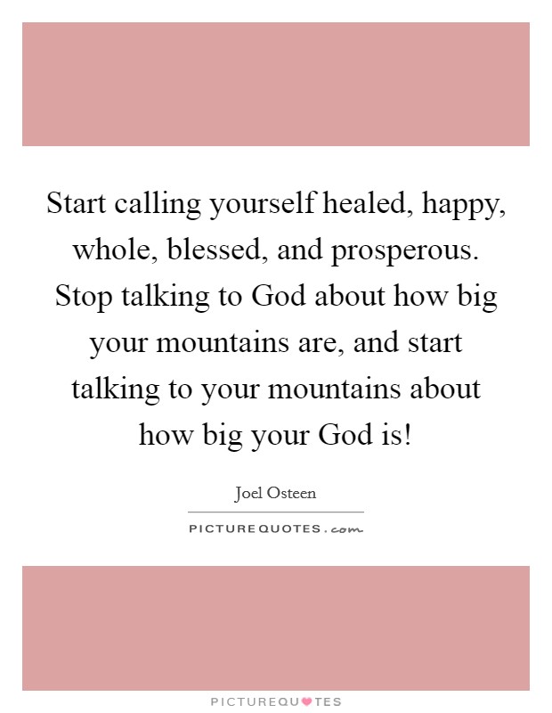 Start calling yourself healed, happy, whole, blessed, and prosperous. Stop talking to God about how big your mountains are, and start talking to your mountains about how big your God is! Picture Quote #1
