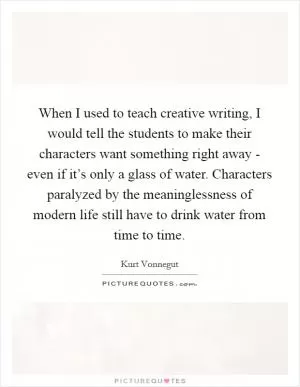 When I used to teach creative writing, I would tell the students to make their characters want something right away - even if it’s only a glass of water. Characters paralyzed by the meaninglessness of modern life still have to drink water from time to time Picture Quote #1