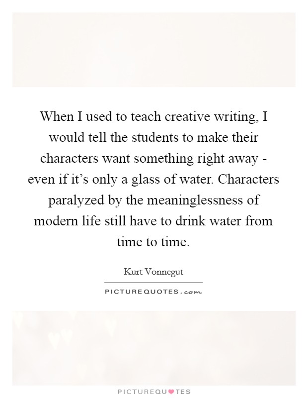 When I used to teach creative writing, I would tell the students to make their characters want something right away - even if it's only a glass of water. Characters paralyzed by the meaninglessness of modern life still have to drink water from time to time Picture Quote #1