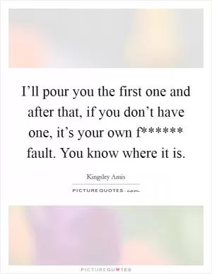 I’ll pour you the first one and after that, if you don’t have one, it’s your own f****** fault. You know where it is Picture Quote #1