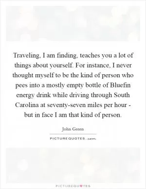 Traveling, I am finding, teaches you a lot of things about yourself. For instance, I never thought myself to be the kind of person who pees into a mostly empty bottle of Bluefin energy drink while driving through South Carolina at seventy-seven miles per hour - but in face I am that kind of person Picture Quote #1