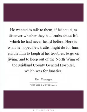 He wanted to talk to them, if he could, to discover whether they had truths about life which he had never heard before. Here is what he hoped new truths might do for him: enable him to laugh at his troubles, to go on living, and to keep out of the North Wing of the Midland County General Hospital, which was for lunatics Picture Quote #1
