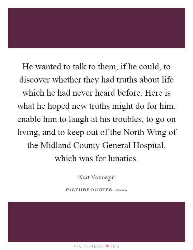 He wanted to talk to them, if he could, to discover whether they had truths about life which he had never heard before. Here is what he hoped new truths might do for him: enable him to laugh at his troubles, to go on living, and to keep out of the North Wing of the Midland County General Hospital, which was for lunatics Picture Quote #1
