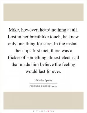 Mike, however, heard nothing at all. Lost in her breathlike touch, he knew only one thing for sure: In the instant their lips first met, there was a flicker of something almost electrical that made him believe the feeling would last forever Picture Quote #1
