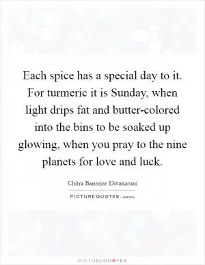 Each spice has a special day to it. For turmeric it is Sunday, when light drips fat and butter-colored into the bins to be soaked up glowing, when you pray to the nine planets for love and luck Picture Quote #1