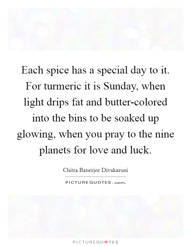 Each spice has a special day to it. For turmeric it is Sunday, when light drips fat and butter-colored into the bins to be soaked up glowing, when you pray to the nine planets for love and luck Picture Quote #1