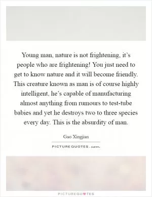 Young man, nature is not frightening, it’s people who are frightening! You just need to get to know nature and it will become friendly. This creature known as man is of course highly intelligent, he’s capable of manufacturing almost anything from rumours to test-tube babies and yet he destroys two to three species every day. This is the absurdity of man Picture Quote #1