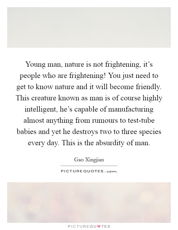 Young man, nature is not frightening, it's people who are frightening! You just need to get to know nature and it will become friendly. This creature known as man is of course highly intelligent, he's capable of manufacturing almost anything from rumours to test-tube babies and yet he destroys two to three species every day. This is the absurdity of man Picture Quote #1