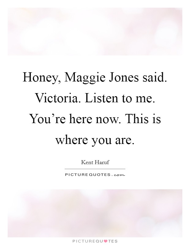 Honey, Maggie Jones said. Victoria. Listen to me. You're here now. This is where you are Picture Quote #1