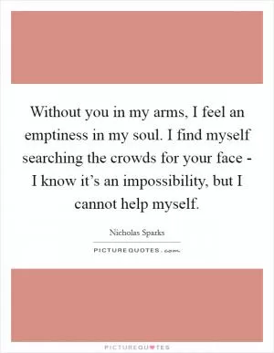 Without you in my arms, I feel an emptiness in my soul. I find myself searching the crowds for your face - I know it’s an impossibility, but I cannot help myself Picture Quote #1