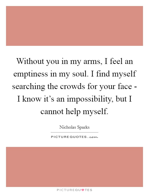 Without you in my arms, I feel an emptiness in my soul. I find myself searching the crowds for your face - I know it's an impossibility, but I cannot help myself Picture Quote #1
