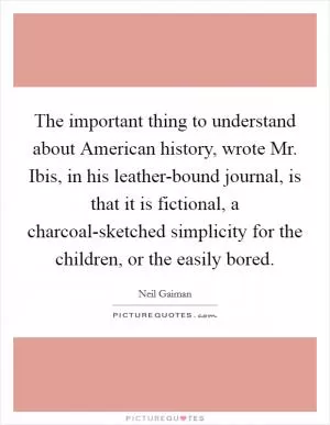 The important thing to understand about American history, wrote Mr. Ibis, in his leather-bound journal, is that it is fictional, a charcoal-sketched simplicity for the children, or the easily bored Picture Quote #1