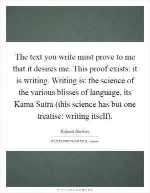 The text you write must prove to me that it desires me. This proof exists: it is writing. Writing is: the science of the various blisses of language, its Kama Sutra (this science has but one treatise: writing itself) Picture Quote #1